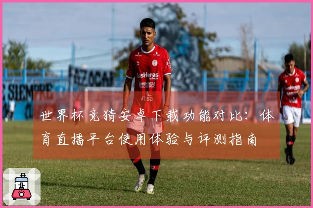 世界杯竞猜安卓下载功能对比：体育直播平台使用体验与评测指南