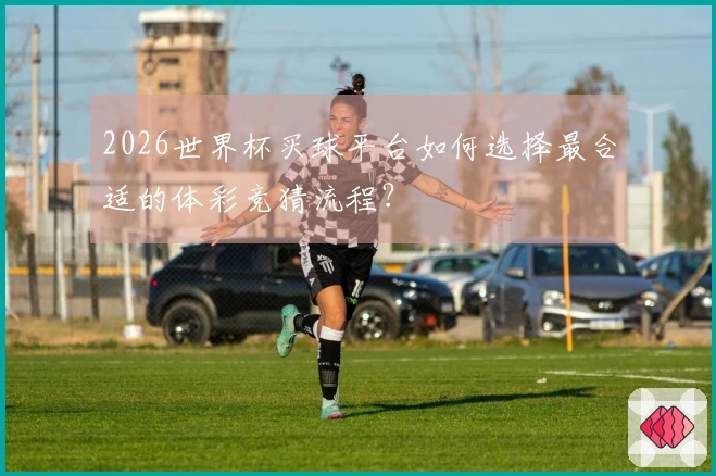 2026世界杯买球平台如何选择最合适的体彩竞猜流程？