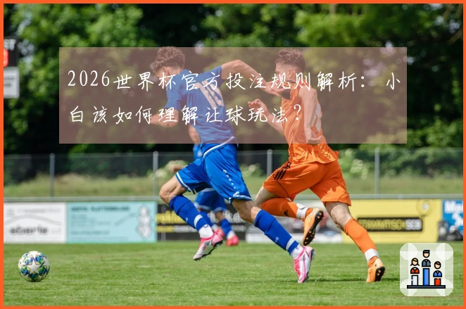 2026世界杯官方投注规则解析：小白该如何理解让球玩法？