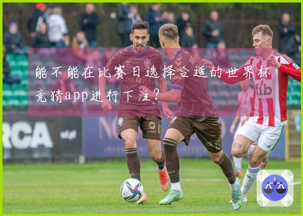 能不能在比赛日选择合适的世界杯竞猜app进行下注？