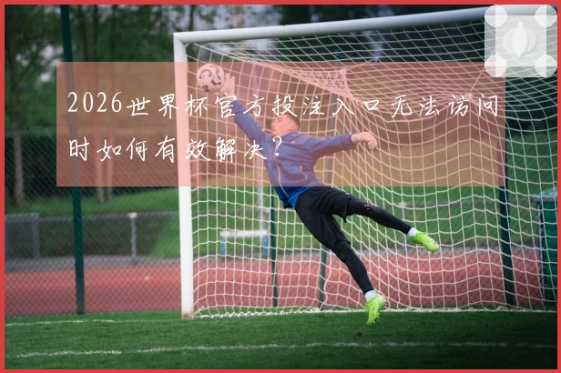 2026世界杯官方投注入口无法访问时如何有效解决？