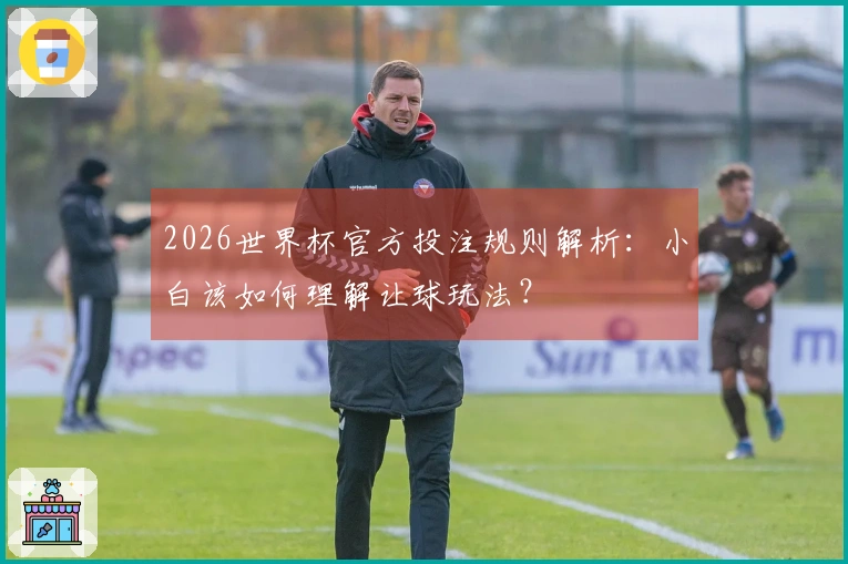 2026世界杯官方投注规则解析：小白该如何理解让球玩法？